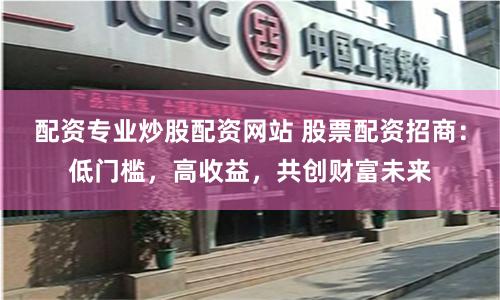 配资专业炒股配资网站 股票配资招商：低门槛，高收益，共创财富未来