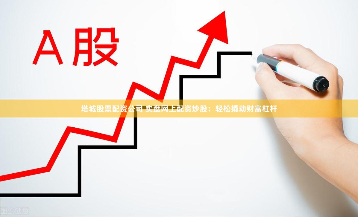 塔城股票配资公司 实盘网上配资炒股：轻松撬动财富杠杆
