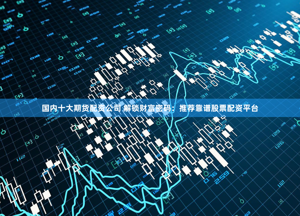 国内十大期货配资公司 解锁财富密码：推荐靠谱股票配资平台