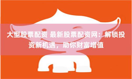 大型股票配资 最新股票配资网：解锁投资新机遇，助你财富增值