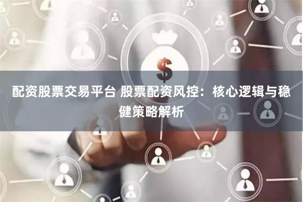 配资股票交易平台 股票配资风控：核心逻辑与稳健策略解析